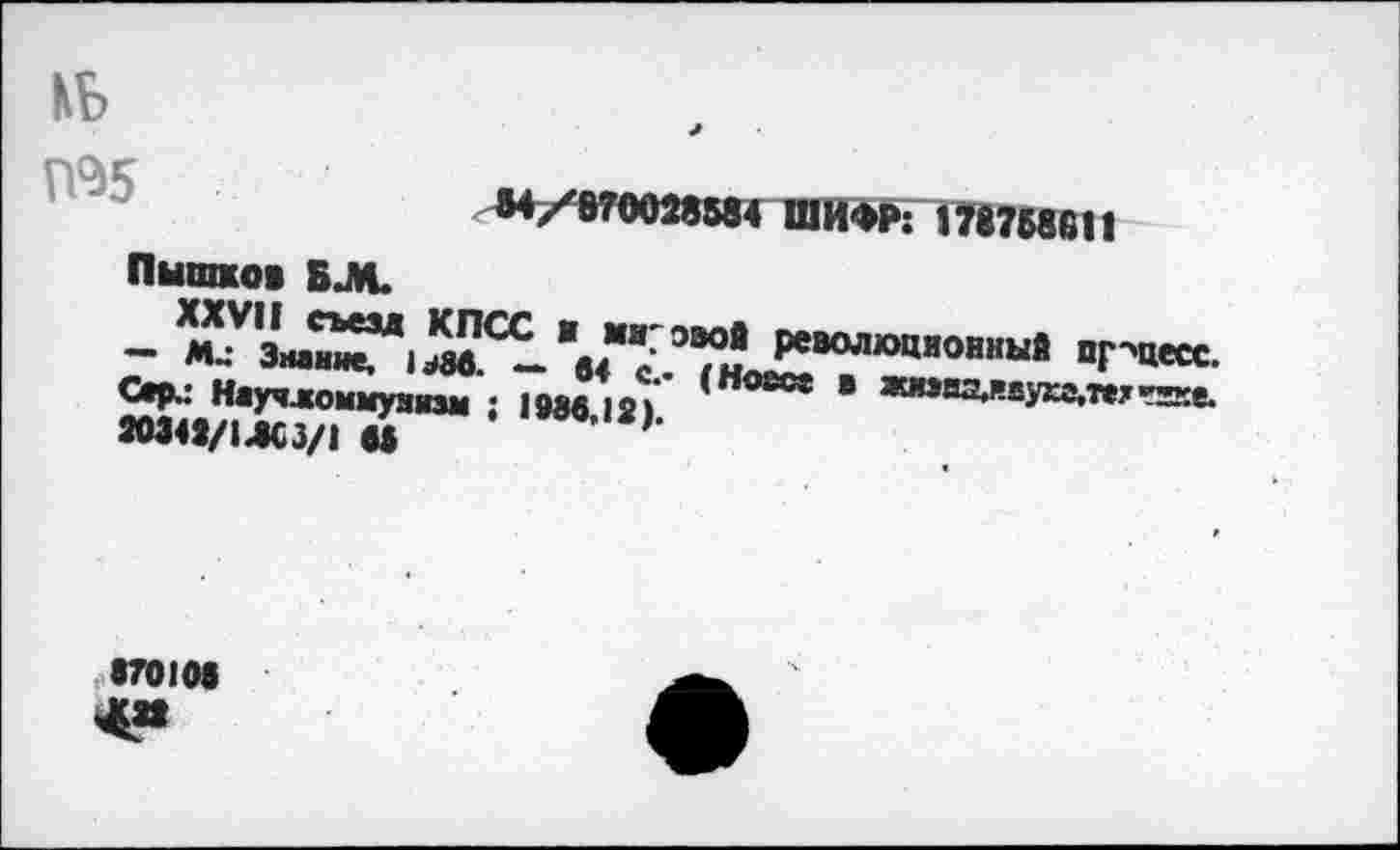 ﻿КБ
М/870028584 ШИФР: 178758611 Пышков БЛ.
м У	КПСС И МИ' ЭЗОЙ РСВОЛЮЦИОННЫЙ ПГ"тгл л
— м„- Знание, 1^3в. — «4 / ,ü—v	4 онныи прцесс.
Сер.: Научломмунизм ; 1986 12»' ' ОСс* ® яаива«и8У>а.техггке. »348/14«/! М * J6,2)-
S701M
<88